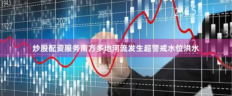 炒股配资服务南方多地河流发生超警戒水位洪水