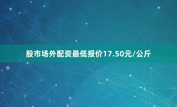 股市场外配资最低报价17.50元/公斤