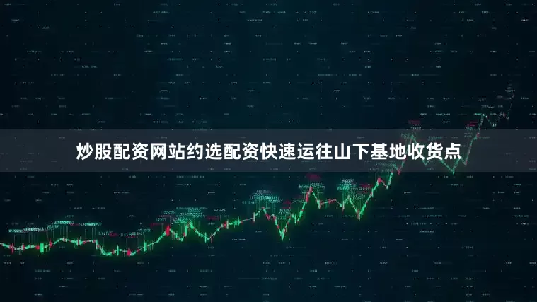 炒股配资网站约选配资快速运往山下基地收货点