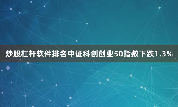 炒股杠杆软件排名中证科创创业50指数下跌1.3%