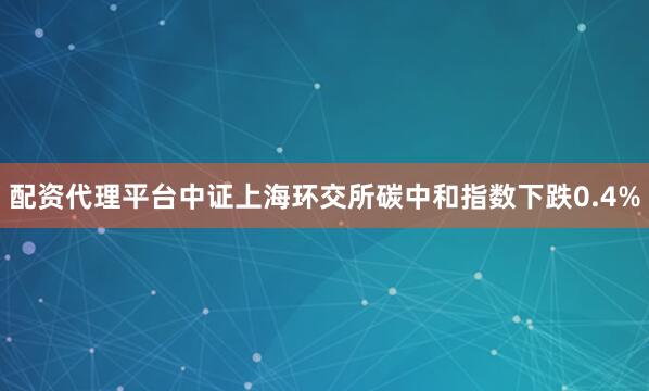配资代理平台中证上海环交所碳中和指数下跌0.4%