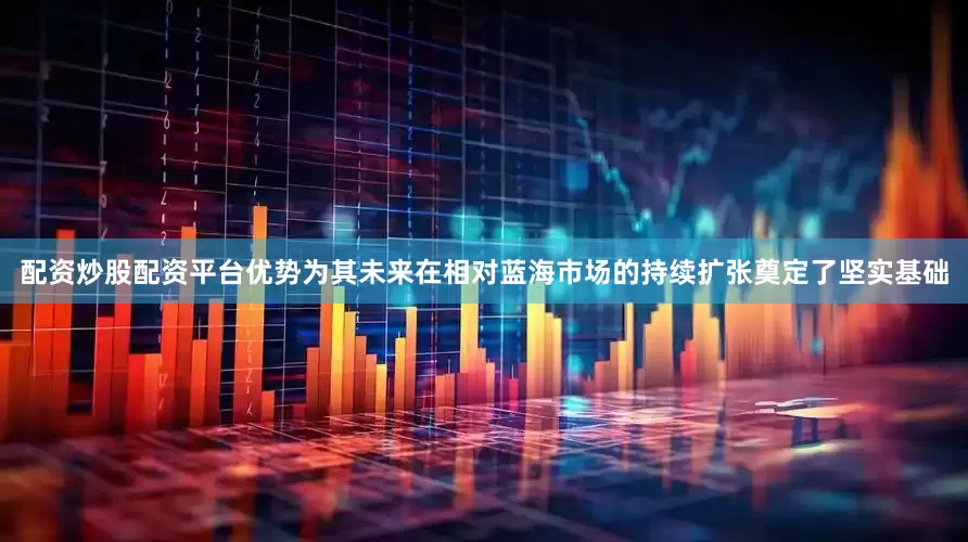 配资炒股配资平台优势为其未来在相对蓝海市场的持续扩张奠定了坚实基础