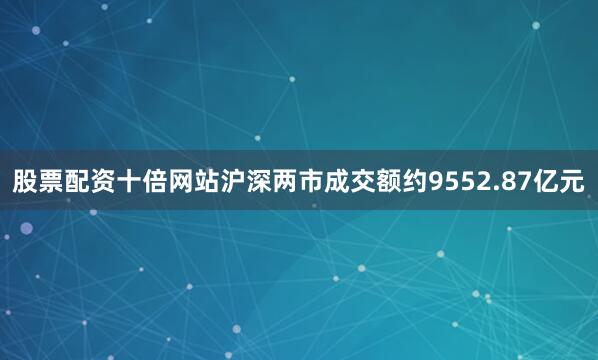 股票配资十倍网站沪深两市成交额约9552.87亿元