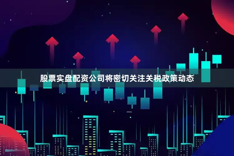 股票实盘配资公司将密切关注关税政策动态