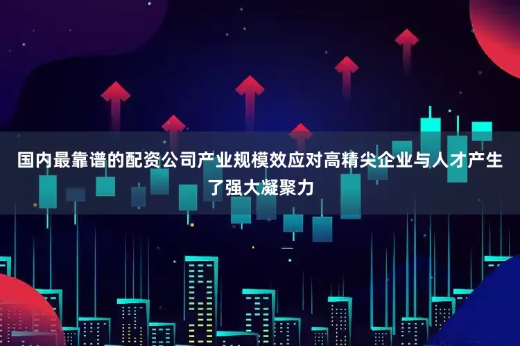 国内最靠谱的配资公司　　产业规模效应对高精尖企业与人才产生了强大凝聚力