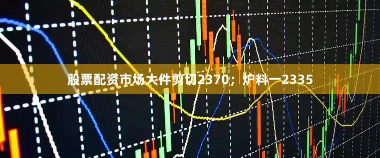 股票配资市场大件剪切2370；炉料一2335