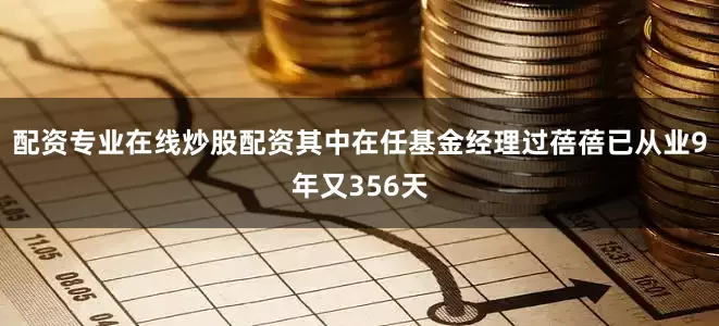配资专业在线炒股配资其中在任基金经理过蓓蓓已从业9年又356天