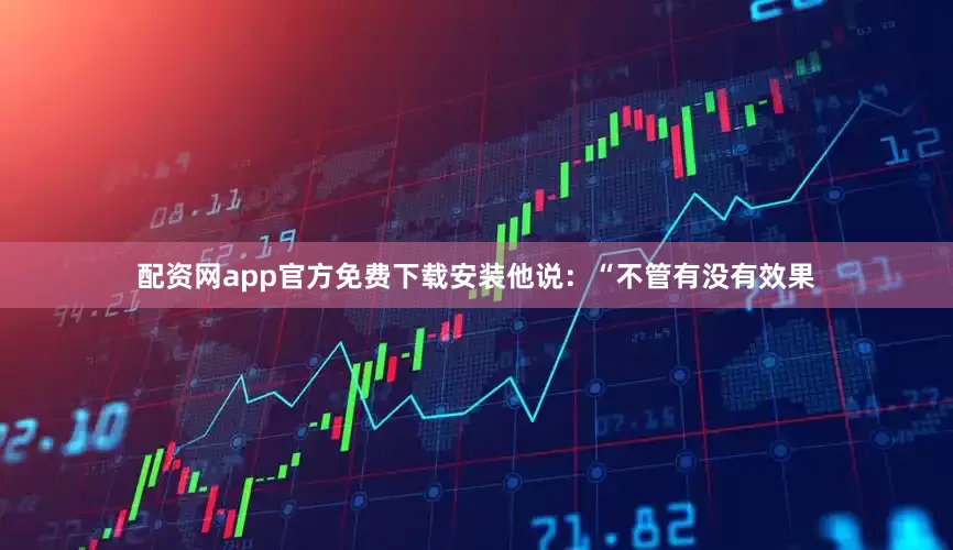 配资网app官方免费下载安装他说：“不管有没有效果