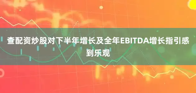 查配资炒股对下半年增长及全年EBITDA增长指引感到乐观