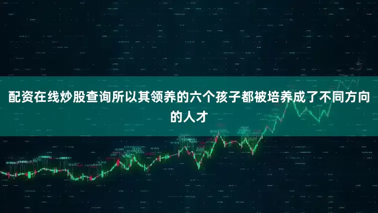 配资在线炒股查询所以其领养的六个孩子都被培养成了不同方向的人才