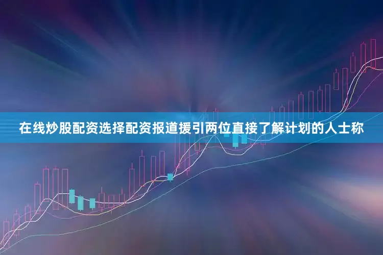 在线炒股配资选择配资　　报道援引两位直接了解计划的人士称
