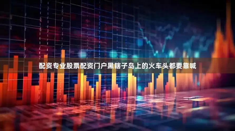 配资专业股票配资门户黑瞎子岛上的火车头都要靠喊