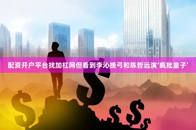 配资开户平台找加杠网但看到李沁挽弓和陈哲远演‘疯批皇子’
